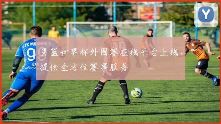 男篮世界杯外围赛在线平台上线,提供全方位赛事服务
