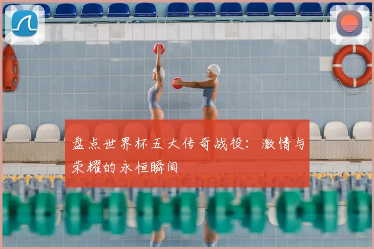 盘点世界杯五大传奇战役：激情与荣耀的永恒瞬间