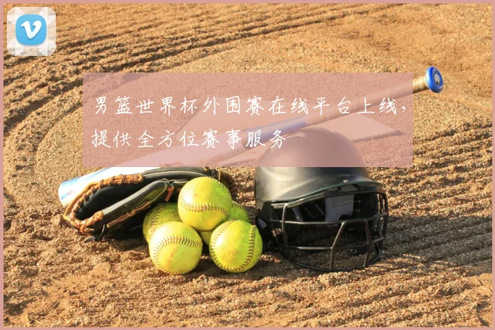 男篮世界杯外围赛在线平台上线,提供全方位赛事服务