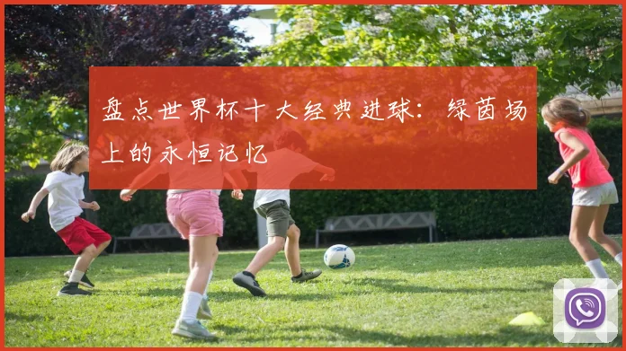 盘点世界杯十大经典进球：绿茵场上的永恒记忆
